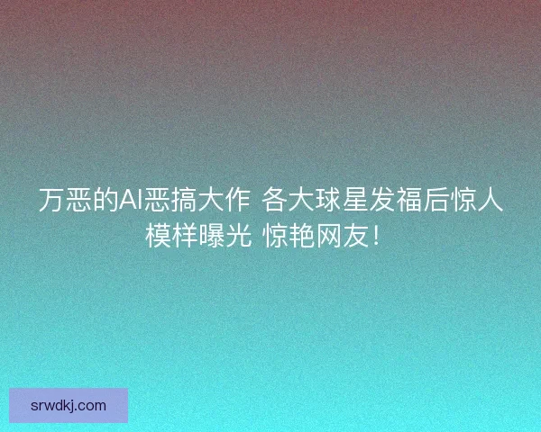 万恶的AI恶搞大作 各大球星发福后惊人模样曝光 惊艳网友! 万恶的AI恶搞大作 各大球星发福后惊人模样曝光 惊艳网友!