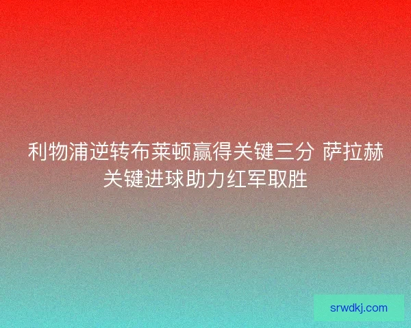 利物浦逆转布莱顿赢得关键三分 萨拉赫关键进球助力红军取胜 利物浦逆转布莱顿赢得关键三分 萨拉赫关键进球助力红军取胜