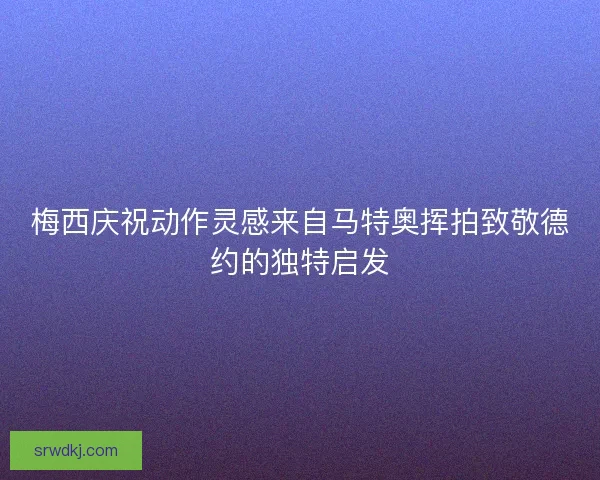 梅西庆祝动作灵感来自马特奥挥拍致敬德约的独特启发 梅西庆祝动作灵感来自马特奥挥拍致敬德约的独特启发