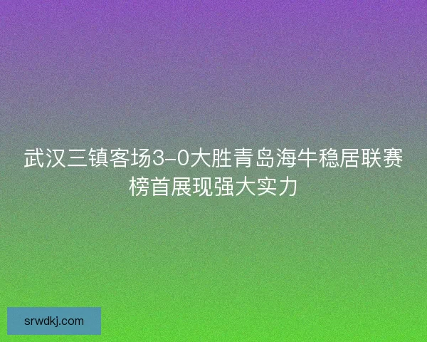 武汉三镇客场3-0大胜青岛海牛稳居联赛榜首展现强大实力