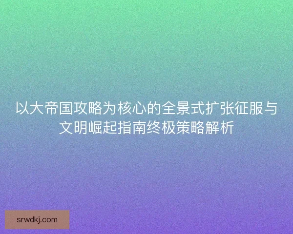 以大帝国攻略为核心的全景式扩张征服与文明崛起指南终极策略解析 以大帝国攻略为核心的全景式扩张征服与文明崛起指南终极策略解析