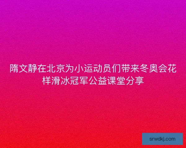 隋文静在北京为小运动员们带来冬奥会花样滑冰冠军公益课堂分享 隋文静在北京为小运动员们带来冬奥会花样滑冰冠军公益课堂分享