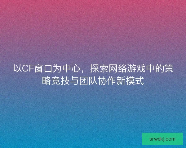 以CF窗口为中心，探索网络游戏中的策略竞技与团队协作新模式