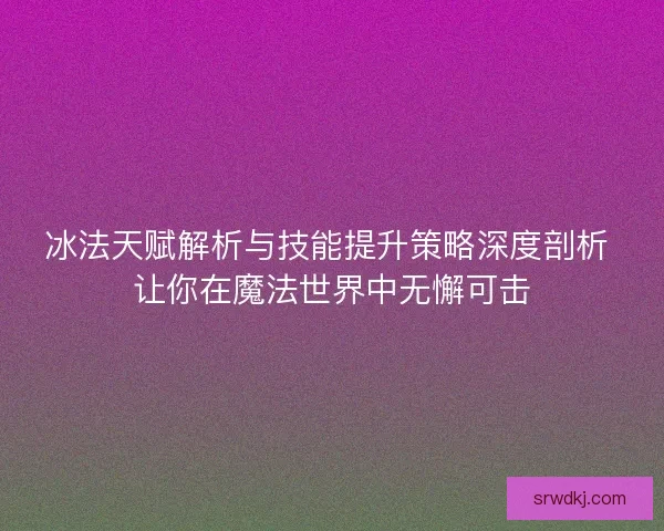 冰法天赋解析与技能提升策略深度剖析 让你在魔法世界中无懈可击