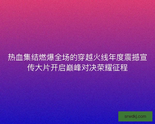 热血集结燃爆全场的穿越火线年度震撼宣传大片开启巅峰对决荣耀征程