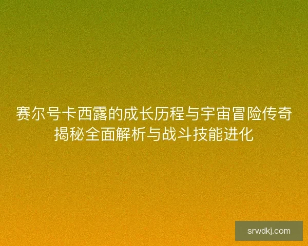 赛尔号卡西露的成长历程与宇宙冒险传奇揭秘全面解析与战斗技能进化