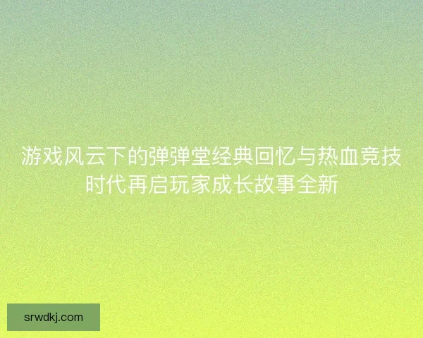 游戏风云下的弹弹堂经典回忆与热血竞技时代再启玩家成长故事全新