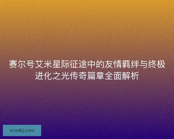赛尔号艾米星际征途中的友情羁绊与终极进化之光传奇篇章全面解析
