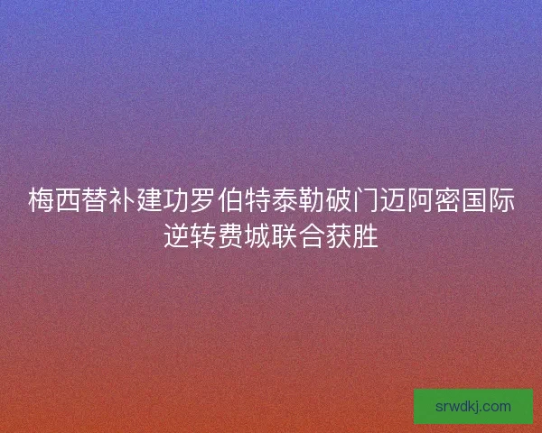 梅西替补建功罗伯特泰勒破门迈阿密国际逆转费城联合获胜 梅西替补建功罗伯特泰勒破门迈阿密国际逆转费城联合获胜