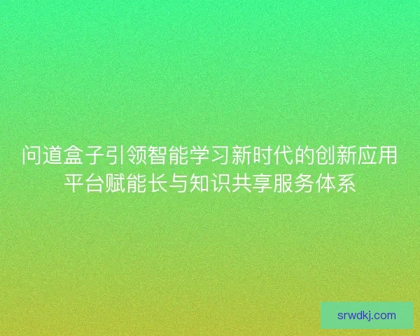 问道盒子引领智能学习新时代的创新应用平台赋能长与知识共享服务体系 问道盒子引领智能学习新时代的创新应用平台赋能长与知识共享服务体系