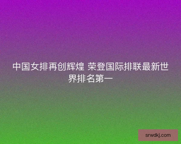 中国女排再创辉煌 荣登国际排联最新世界排名第一 中国女排再创辉煌 荣登国际排联最新世界排名第一