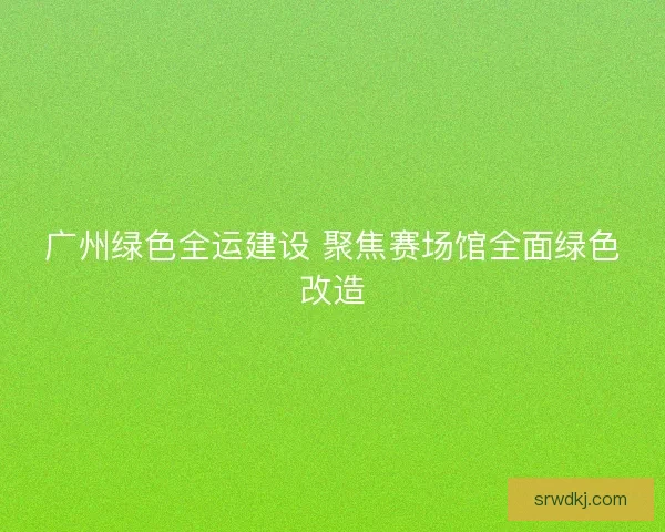 广州绿色全运建设 聚焦赛场馆全面绿色改造