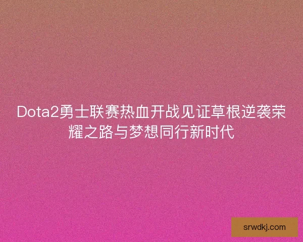 Dota2勇士联赛热血开战见证草根逆袭荣耀之路与梦想同行新时代