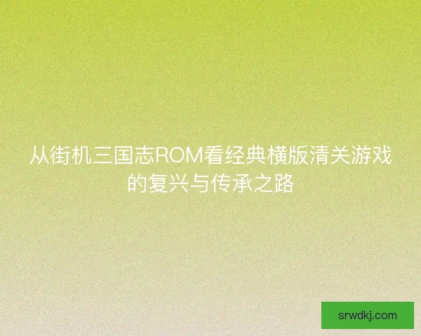 从街机三国志ROM看经典横版清关游戏的复兴与传承之路