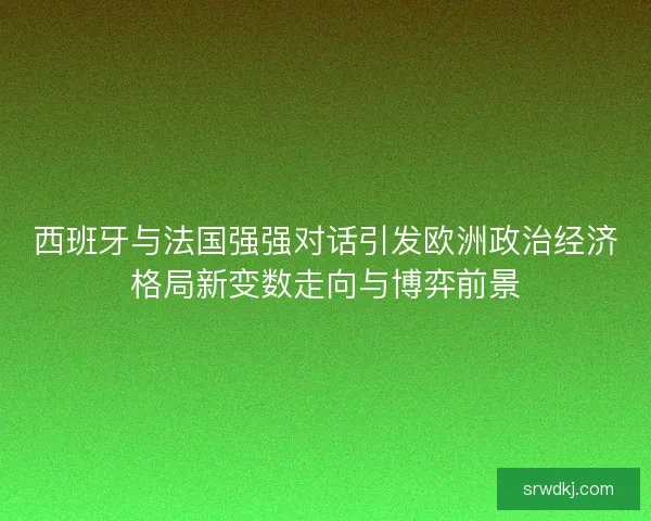西班牙与法国强强对话引发欧洲政治经济格局新变数走向与博弈前景 西班牙与法国强强对话引发欧洲政治经济格局新变数走向与博弈前景