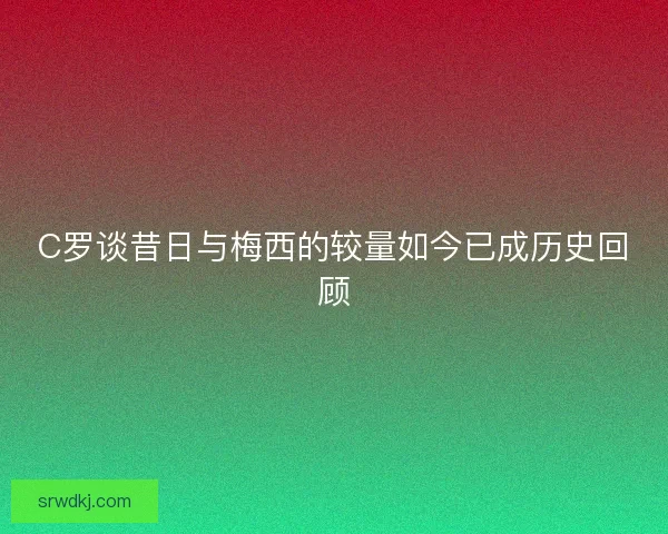 C罗谈昔日与梅西的较量如今已成历史回顾