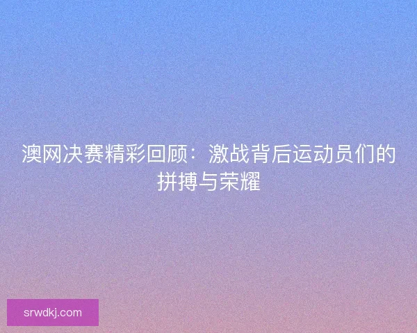 澳网决赛精彩回顾:激战背后运动员们的拼搏与荣耀 澳网决赛精彩回顾:激战背后运动员们的拼搏与荣耀