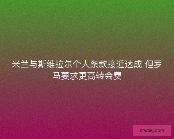 米兰与斯维拉尔个人条款接近达成 但罗马要求更高转会费