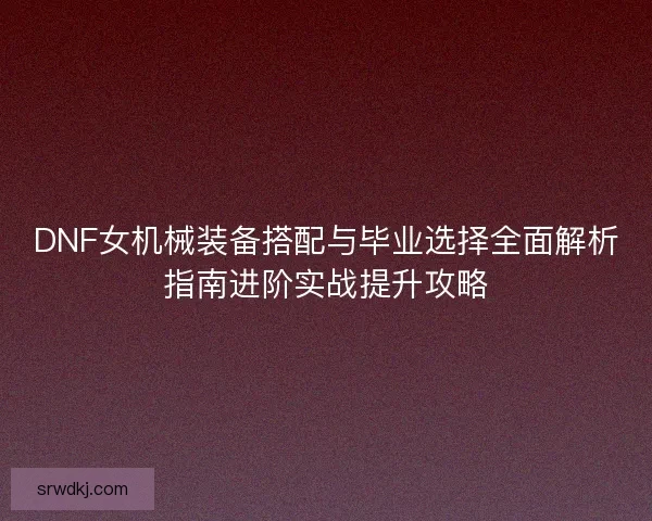 DNF女机械装备搭配与毕业选择全面解析指南进阶实战提升攻略