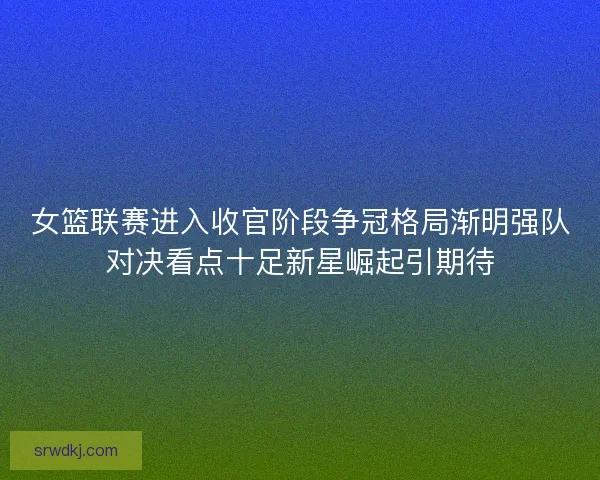 女篮联赛进入收官阶段争冠格局渐明强队对决看点十足新星崛起引期待