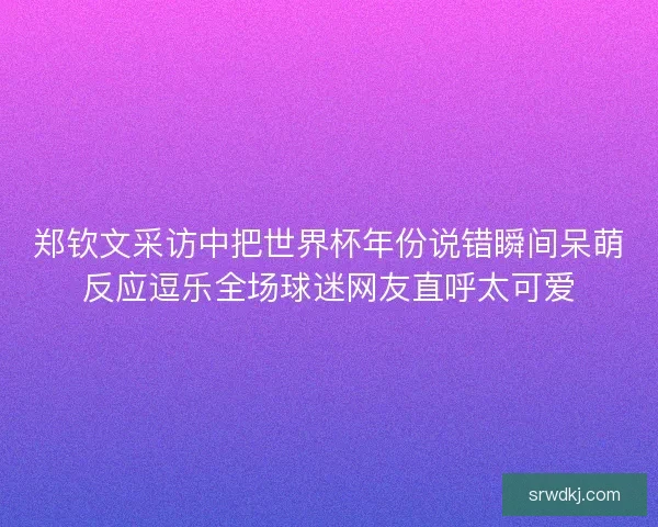 郑钦文采访中把世界杯年份说错瞬间呆萌反应逗乐全场球迷网友直呼太可爱