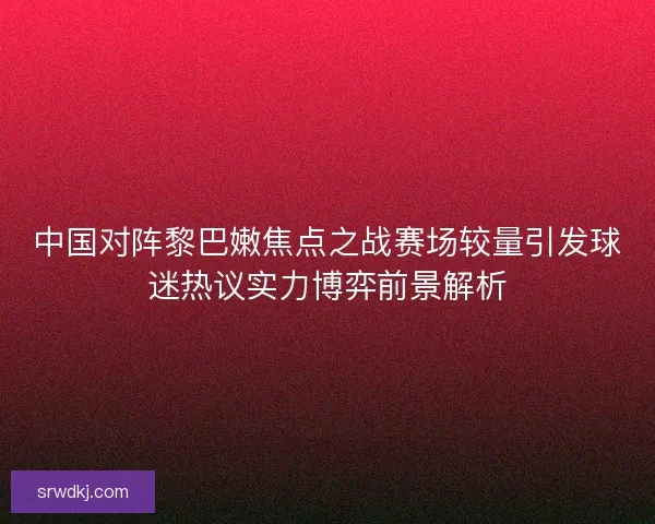 中国对阵黎巴嫩焦点之战赛场较量引发球迷热议实力博弈前景解析