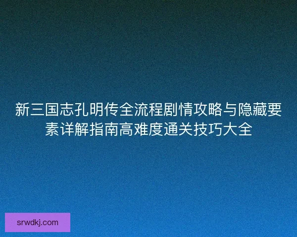 新三国志孔明传全流程剧情攻略与隐藏要素详解指南高难度通关技巧大全