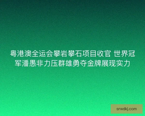 粤港澳全运会攀岩攀石项目收官 世界冠军潘愚非力压群雄勇夺金牌展现实力 粤港澳全运会攀岩攀石项目收官 世界冠军潘愚非力压群雄勇夺金牌展现实力