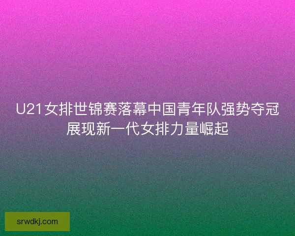 U21女排世锦赛落幕中国青年队强势夺冠展现新一代女排力量崛起 U21女排世锦赛落幕中国青年队强势夺冠展现新一代女排力量崛起