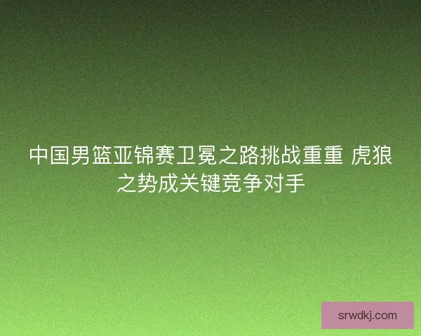 中国男篮亚锦赛卫冕之路挑战重重 虎狼之势成关键竞争对手 中国男篮亚锦赛卫冕之路挑战重重 虎狼之势成关键竞争对手