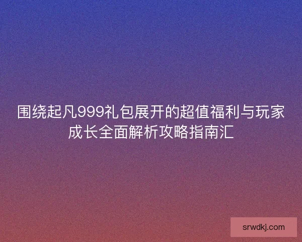 围绕起凡999礼包展开的超值福利与玩家成长全面解析攻略指南汇