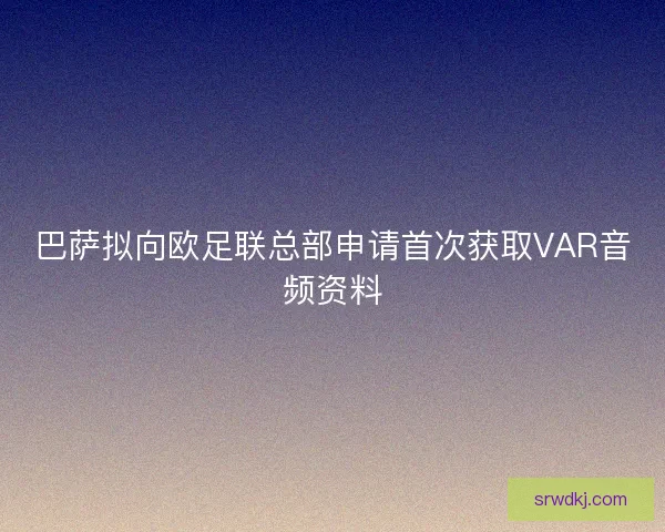 巴萨拟向欧足联总部申请首次获取VAR音频资料 巴萨拟向欧足联总部申请首次获取VAR音频资料