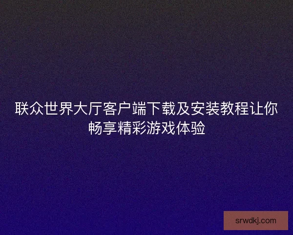 联众世界大厅客户端下载及安装教程让你畅享精彩游戏体验