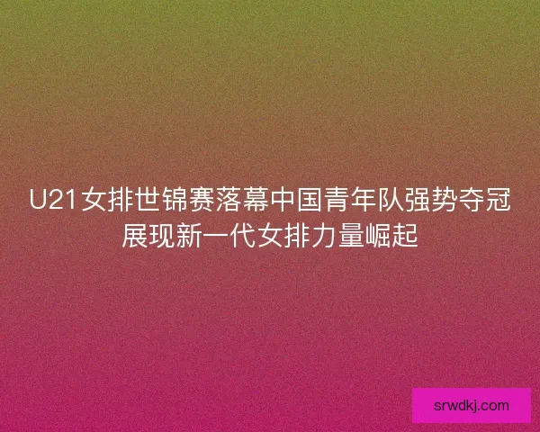 U21女排世锦赛落幕中国青年队强势夺冠展现新一代女排力量崛起