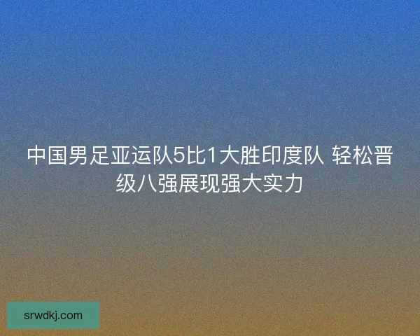 中国男足亚运队5比1大胜印度队 轻松晋级八强展现强大实力 中国男足亚运队5比1大胜印度队 轻松晋级八强展现强大实力
