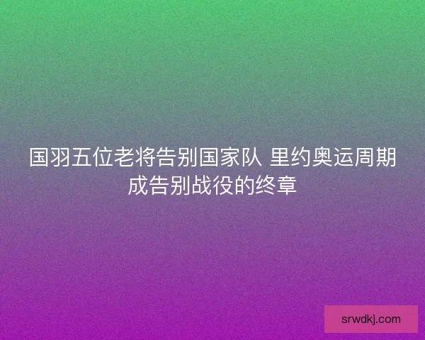 国羽五位老将告别国家队 里约奥运周期成告别战役的终章