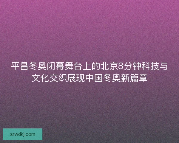 平昌冬奥闭幕舞台上的北京8分钟科技与文化交织展现中国冬奥新篇章 平昌冬奥闭幕舞台上的北京8分钟科技与文化交织展现中国冬奥新篇章