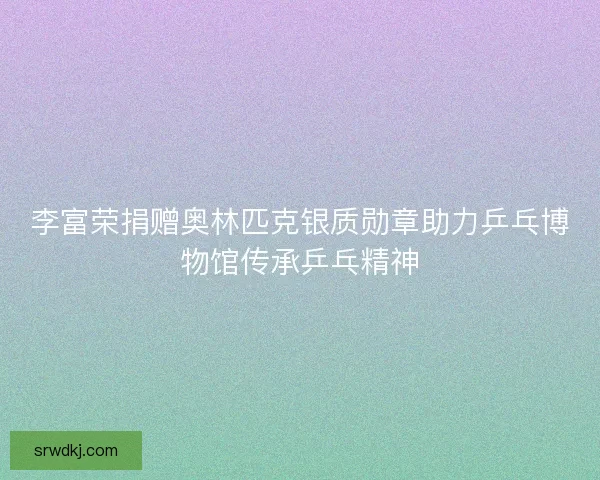 李富荣捐赠奥林匹克银质勋章助力乒乓博物馆传承乒乓精神