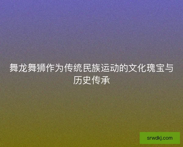 舞龙舞狮作为传统民族运动的文化瑰宝与历史传承 舞龙舞狮作为传统民族运动的文化瑰宝与历史传承
