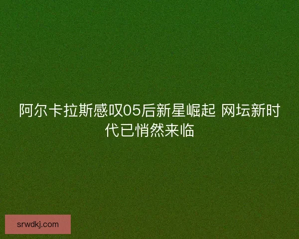 阿尔卡拉斯感叹05后新星崛起 网坛新时代已悄然来临 阿尔卡拉斯感叹05后新星崛起 网坛新时代已悄然来临