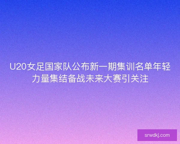 U20女足国家队公布新一期集训名单年轻力量集结备战未来大赛引关注
