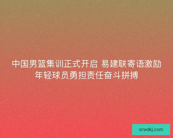 中国男篮集训正式开启 易建联寄语激励年轻球员勇担责任奋斗拼搏