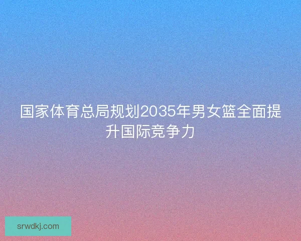 国家体育总局规划2035年男女篮全面提升国际竞争力