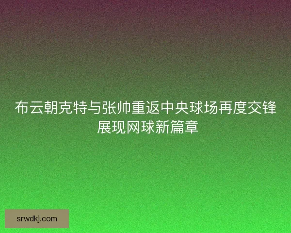 布云朝克特与张帅重返中央球场再度交锋 展现网球新篇章
