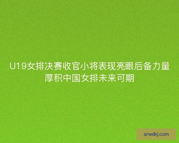 U19女排决赛收官小将表现亮眼后备力量厚积中国女排未来可期