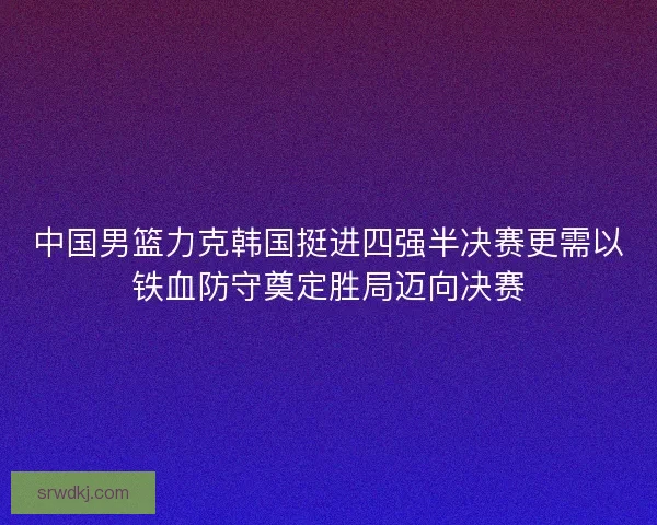 中国男篮力克韩国挺进四强半决赛更需以铁血防守奠定胜局迈向决赛 中国男篮力克韩国挺进四强半决赛更需以铁血防守奠定胜局迈向决赛