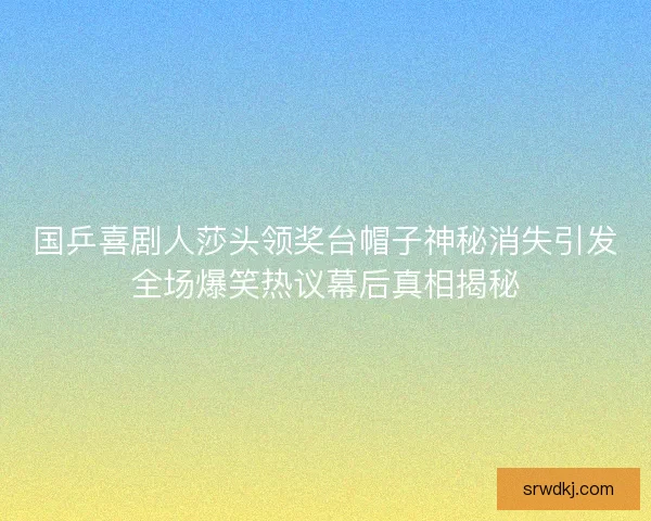 国乒喜剧人莎头领奖台帽子神秘消失引发全场爆笑热议幕后真相揭秘 国乒喜剧人莎头领奖台帽子神秘消失引发全场爆笑热议幕后真相揭秘