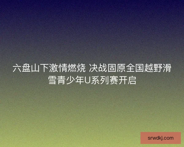 六盘山下激情燃烧 决战固原全国越野滑雪青少年U系列赛开启 六盘山下激情燃烧 决战固原全国越野滑雪青少年U系列赛开启