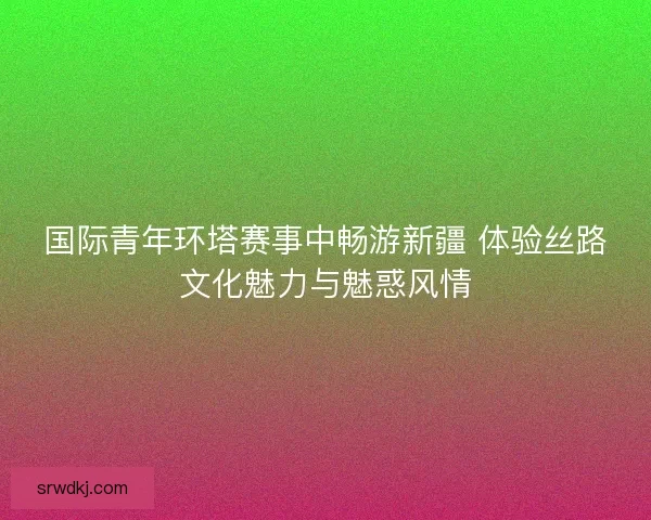 国际青年环塔赛事中畅游新疆 体验丝路文化魅力与魅惑风情 国际青年环塔赛事中畅游新疆 体验丝路文化魅力与魅惑风情