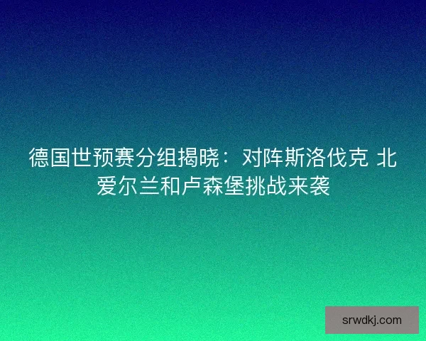 德国世预赛分组揭晓:对阵斯洛伐克 北爱尔兰和卢森堡挑战来袭 德国世预赛分组揭晓:对阵斯洛伐克 北爱尔兰和卢森堡挑战来袭